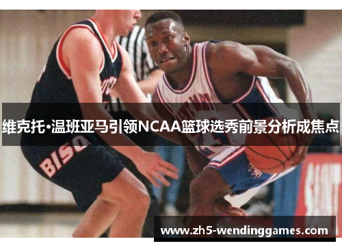 维克托·温班亚马引领NCAA篮球选秀前景分析成焦点