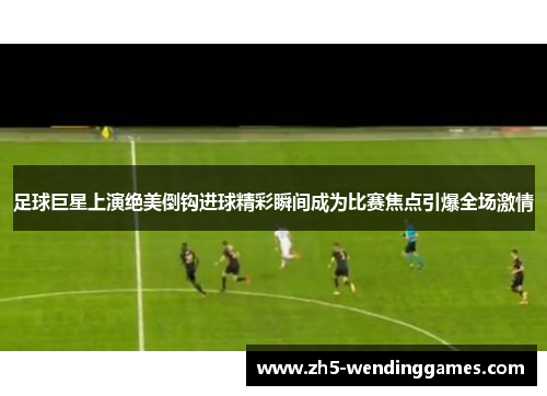 足球巨星上演绝美倒钩进球精彩瞬间成为比赛焦点引爆全场激情