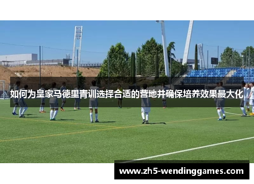 如何为皇家马德里青训选择合适的营地并确保培养效果最大化