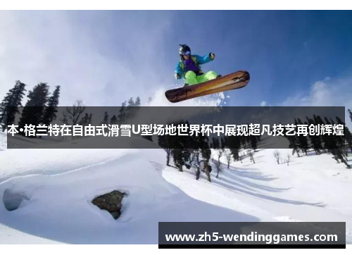 本·格兰特在自由式滑雪U型场地世界杯中展现超凡技艺再创辉煌