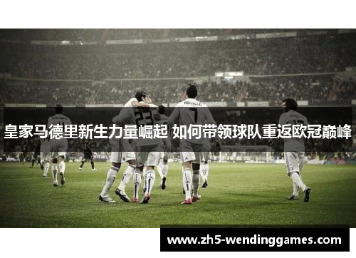 皇家马德里新生力量崛起 如何带领球队重返欧冠巅峰