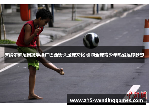 罗纳尔迪尼奥携手推广巴西街头足球文化 引领全球青少年热爱足球梦想