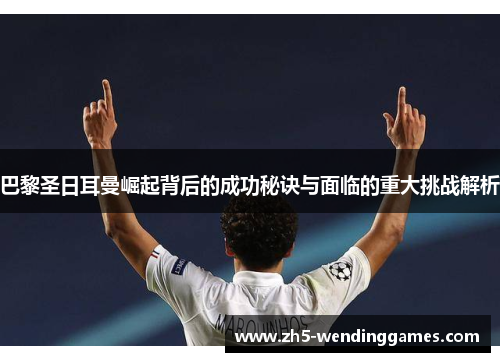 巴黎圣日耳曼崛起背后的成功秘诀与面临的重大挑战解析
