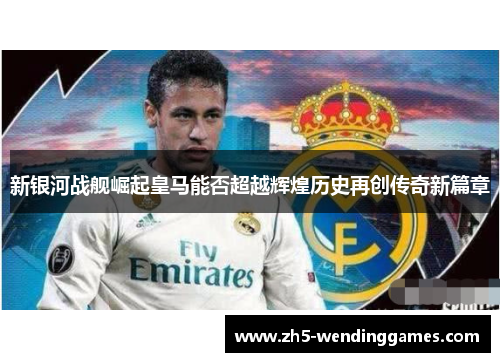 新银河战舰崛起皇马能否超越辉煌历史再创传奇新篇章