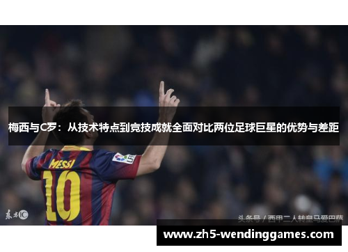 梅西与C罗：从技术特点到竞技成就全面对比两位足球巨星的优势与差距