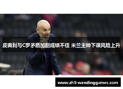 皮奥利与C罗矛盾加剧成绩不佳 米兰主帅下课风险上升