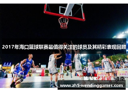 2017年海口篮球联赛最值得关注的球员及其精彩表现回顾