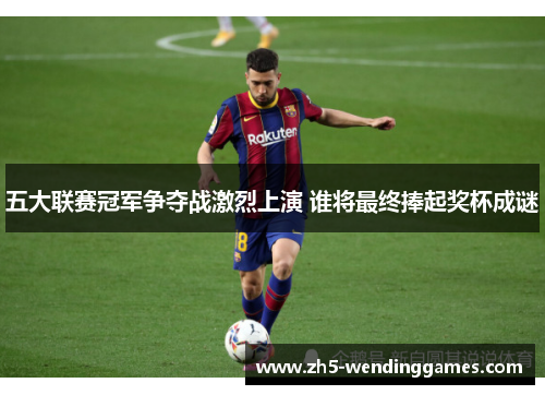 五大联赛冠军争夺战激烈上演 谁将最终捧起奖杯成谜
