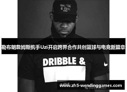 勒布朗詹姆斯携手Uzi开启跨界合作共创篮球与电竞新篇章