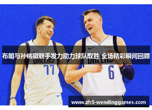 布朗与孙铭徽联手发力助力球队取胜 全场精彩瞬间回顾