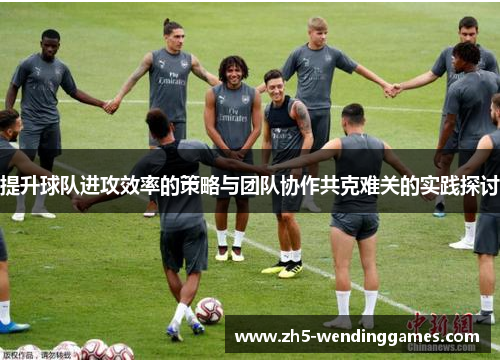 提升球队进攻效率的策略与团队协作共克难关的实践探讨