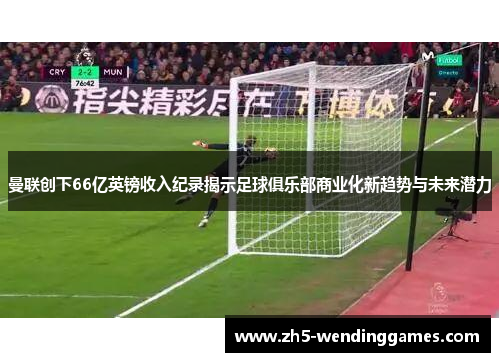 曼联创下66亿英镑收入纪录揭示足球俱乐部商业化新趋势与未来潜力