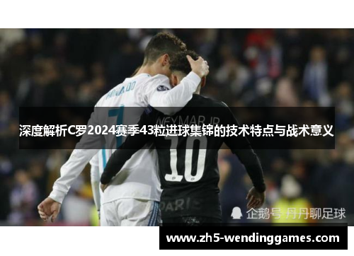 深度解析C罗2024赛季43粒进球集锦的技术特点与战术意义