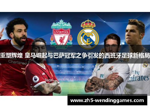 重塑辉煌 皇马崛起与巴萨冠军之争引发的西班牙足球新格局