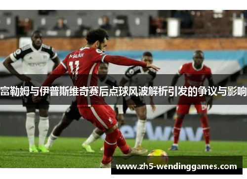 富勒姆与伊普斯维奇赛后点球风波解析引发的争议与影响