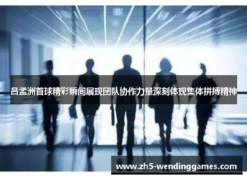 吕孟洲首球精彩瞬间展现团队协作力量深刻体现集体拼搏精神