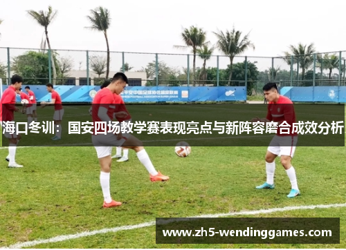海口冬训：国安四场教学赛表现亮点与新阵容磨合成效分析