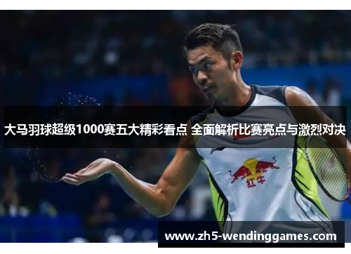 大马羽球超级1000赛五大精彩看点 全面解析比赛亮点与激烈对决