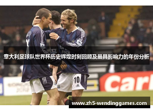意大利足球队世界杯历史辉煌时刻回顾及最具影响力的年份分析 意大利足球队世界杯历史辉煌时刻回顾及最具影响力的年份分析