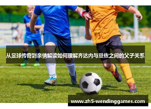 从足球传奇到亲情解读如何理解齐达内与恩佐之间的父子关系