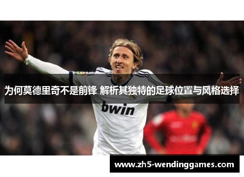 为何莫德里奇不是前锋 解析其独特的足球位置与风格选择