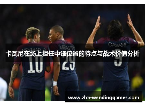 卡瓦尼在场上担任中锋位置的特点与战术价值分析 卡瓦尼在场上担任中锋位置的特点与战术价值分析