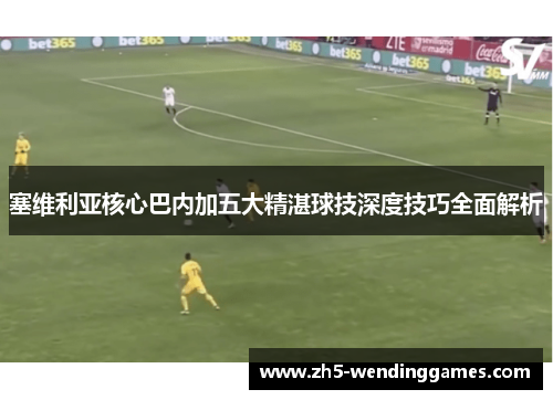 塞维利亚核心巴内加五大精湛球技深度技巧全面解析
