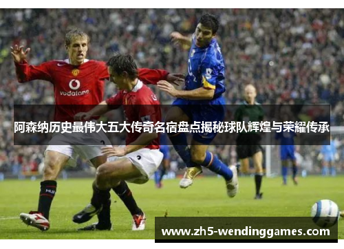 阿森纳历史最伟大五大传奇名宿盘点揭秘球队辉煌与荣耀传承