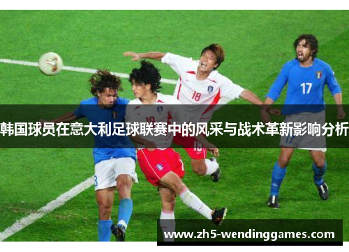 韩国球员在意大利足球联赛中的风采与战术革新影响分析