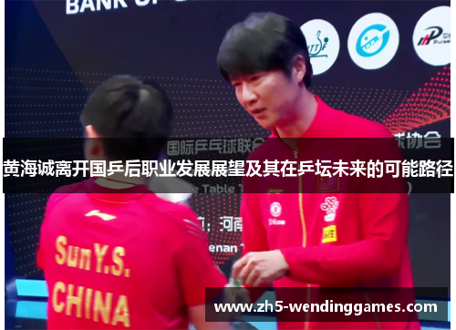 黄海诚离开国乒后职业发展展望及其在乒坛未来的可能路径 黄海诚离开国乒后职业发展展望及其在乒坛未来的可能路径