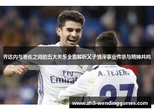 齐达内与恩佐之间的五大关系全面解析父子情深事业传承与精神共鸣 齐达内与恩佐之间的五大关系全面解析父子情深事业传承与精神共鸣