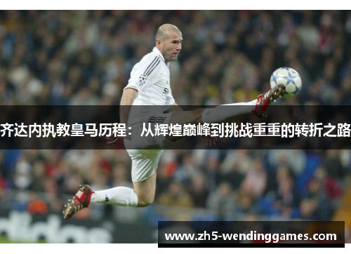 齐达内执教皇马历程:从辉煌巅峰到挑战重重的转折之路 齐达内执教皇马历程:从辉煌巅峰到挑战重重的转折之路