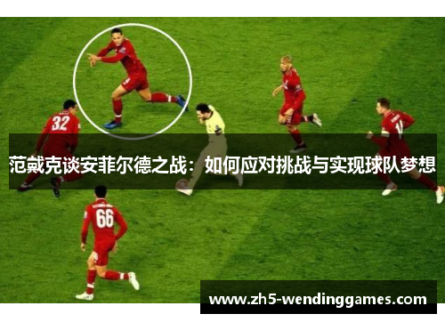 范戴克谈安菲尔德之战:如何应对挑战与实现球队梦想 范戴克谈安菲尔德之战:如何应对挑战与实现球队梦想