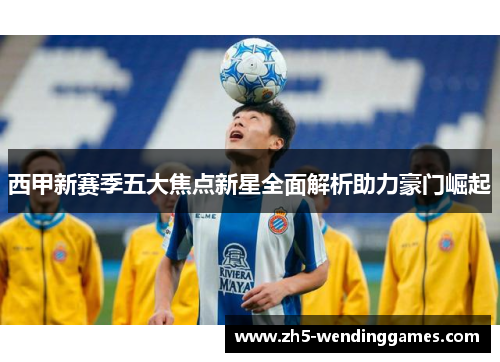 西甲新赛季五大焦点新星全面解析助力豪门崛起