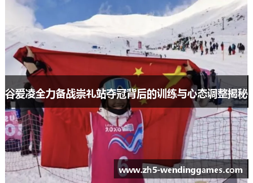 谷爱凌全力备战崇礼站夺冠背后的训练与心态调整揭秘 谷爱凌全力备战崇礼站夺冠背后的训练与心态调整揭秘