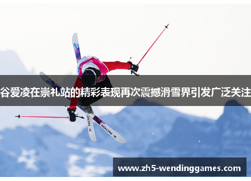谷爱凌在崇礼站的精彩表现再次震撼滑雪界引发广泛关注