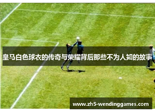皇马白色球衣的传奇与荣耀背后那些不为人知的故事