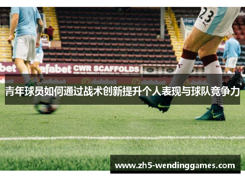 青年球员如何通过战术创新提升个人表现与球队竞争力 青年球员如何通过战术创新提升个人表现与球队竞争力