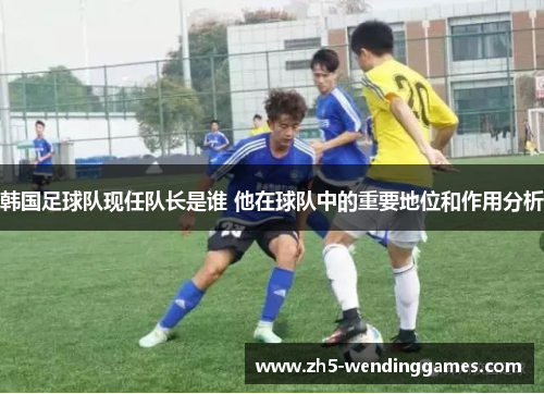 韩国足球队现任队长是谁 他在球队中的重要地位和作用分析