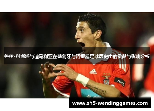 鲁伊-科斯塔与迪马利亚在葡萄牙与阿根廷足球历史中的贡献与影响分析
