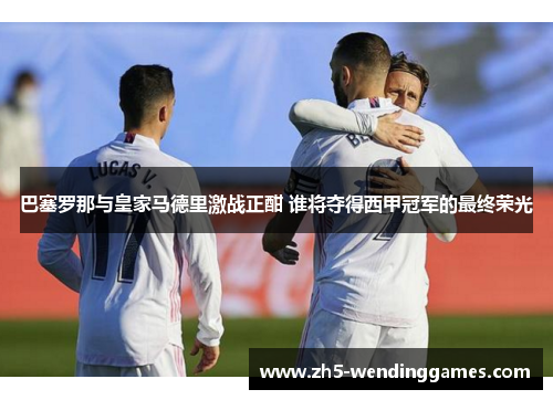 巴塞罗那与皇家马德里激战正酣 谁将夺得西甲冠军的最终荣光