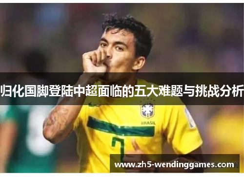 归化国脚登陆中超面临的五大难题与挑战分析