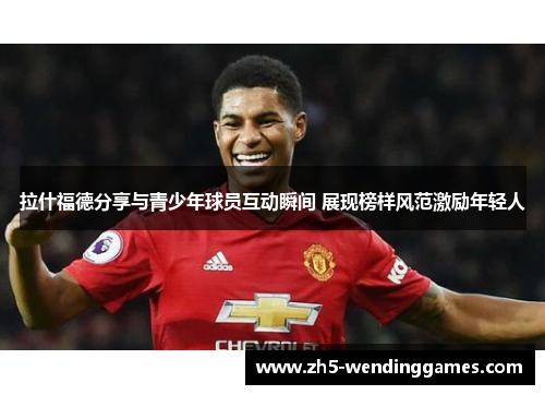 拉什福德分享与青少年球员互动瞬间 展现榜样风范激励年轻人