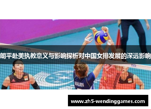 朗平赴美执教意义与影响探析对中国女排发展的深远影响 朗平赴美执教意义与影响探析对中国女排发展的深远影响