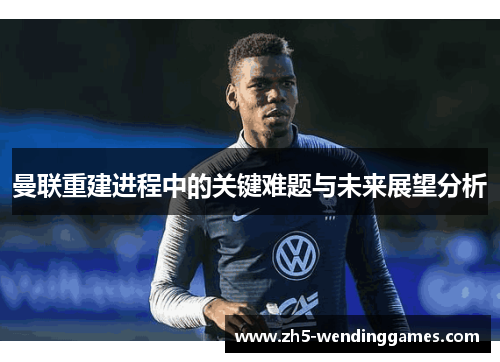 曼联重建进程中的关键难题与未来展望分析 曼联重建进程中的关键难题与未来展望分析