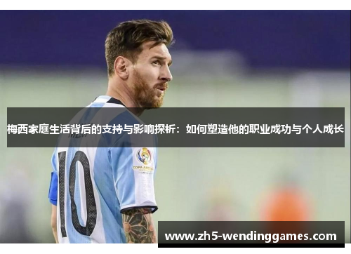 梅西家庭生活背后的支持与影响探析：如何塑造他的职业成功与个人成长