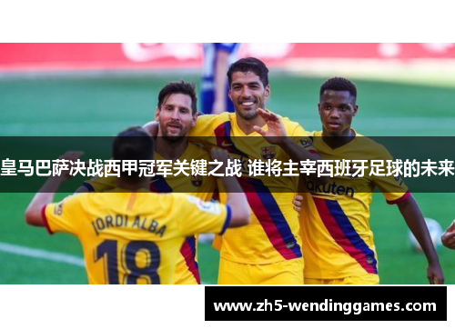 皇马巴萨决战西甲冠军关键之战 谁将主宰西班牙足球的未来