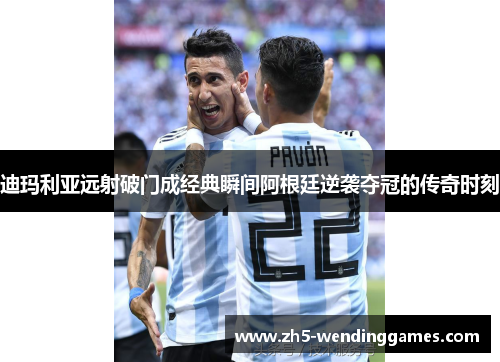 迪玛利亚远射破门成经典瞬间阿根廷逆袭夺冠的传奇时刻