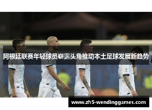 阿根廷联赛年轻球员崭露头角推动本土足球发展新趋势